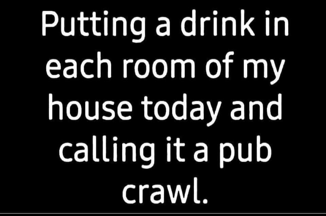 Putting a drink in each room of my house today and calling it a pub crawl.