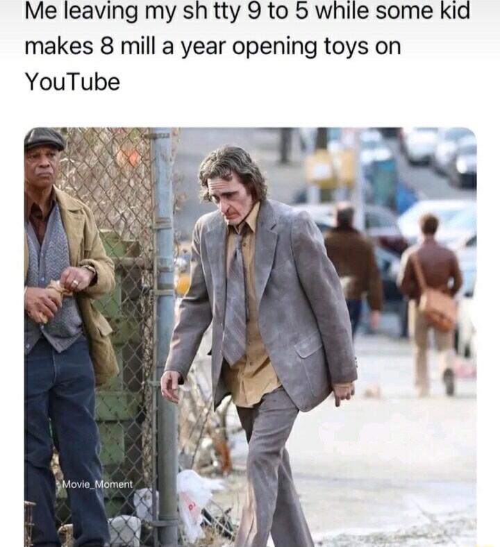 Me leaving my sh tty 9 to 5 while some kid makes 8 mill a year opening toys on YouTube