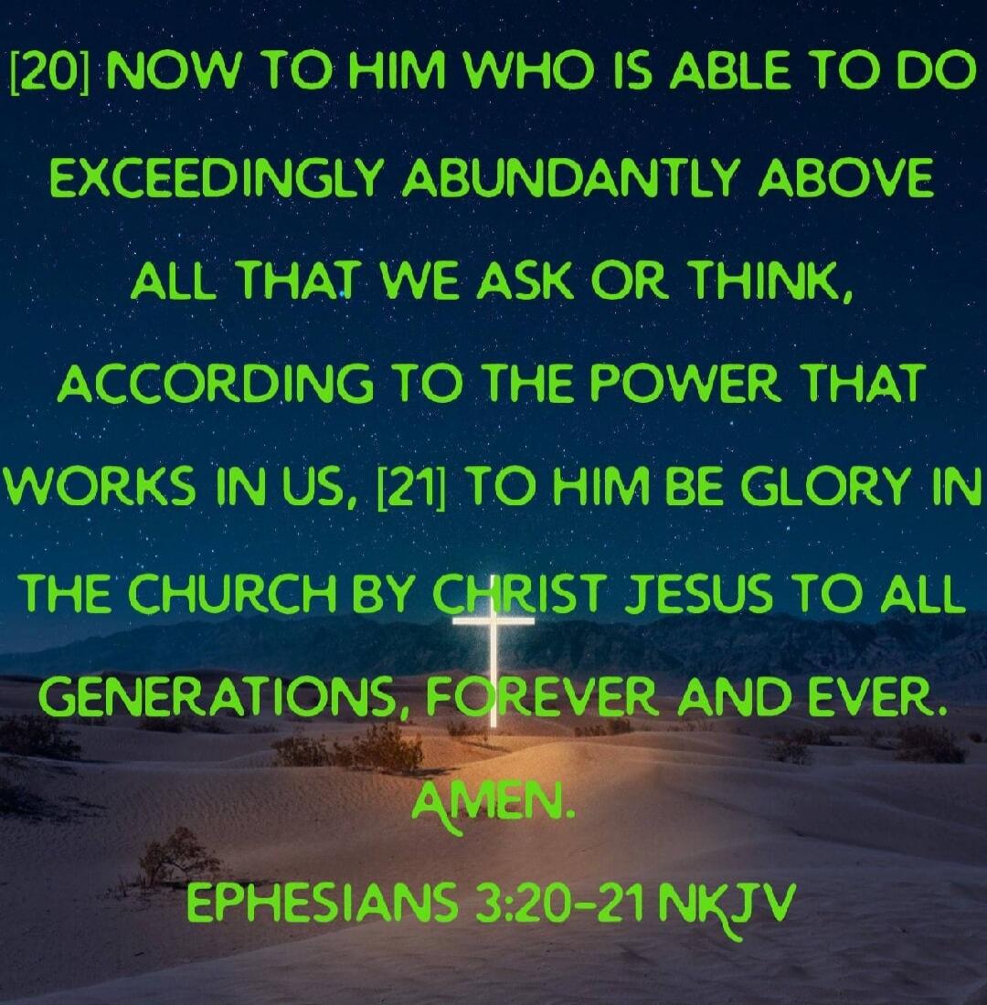 NOW TO HIM WHO IS ABLE TO DO EXCEEDINGLY ABUNDANTLY ABOVE ALL THAT WE ASK OR THINK, ACCORDING TO THE POWER THAT WORKS IN US, TO HIM BE GLORY IN THE CHURCH BY CHRIST JESUS TO ALL GENERATIONS, FOREVER AND EVER. AMEN. EPHESIANS 3:20-21 NKJV