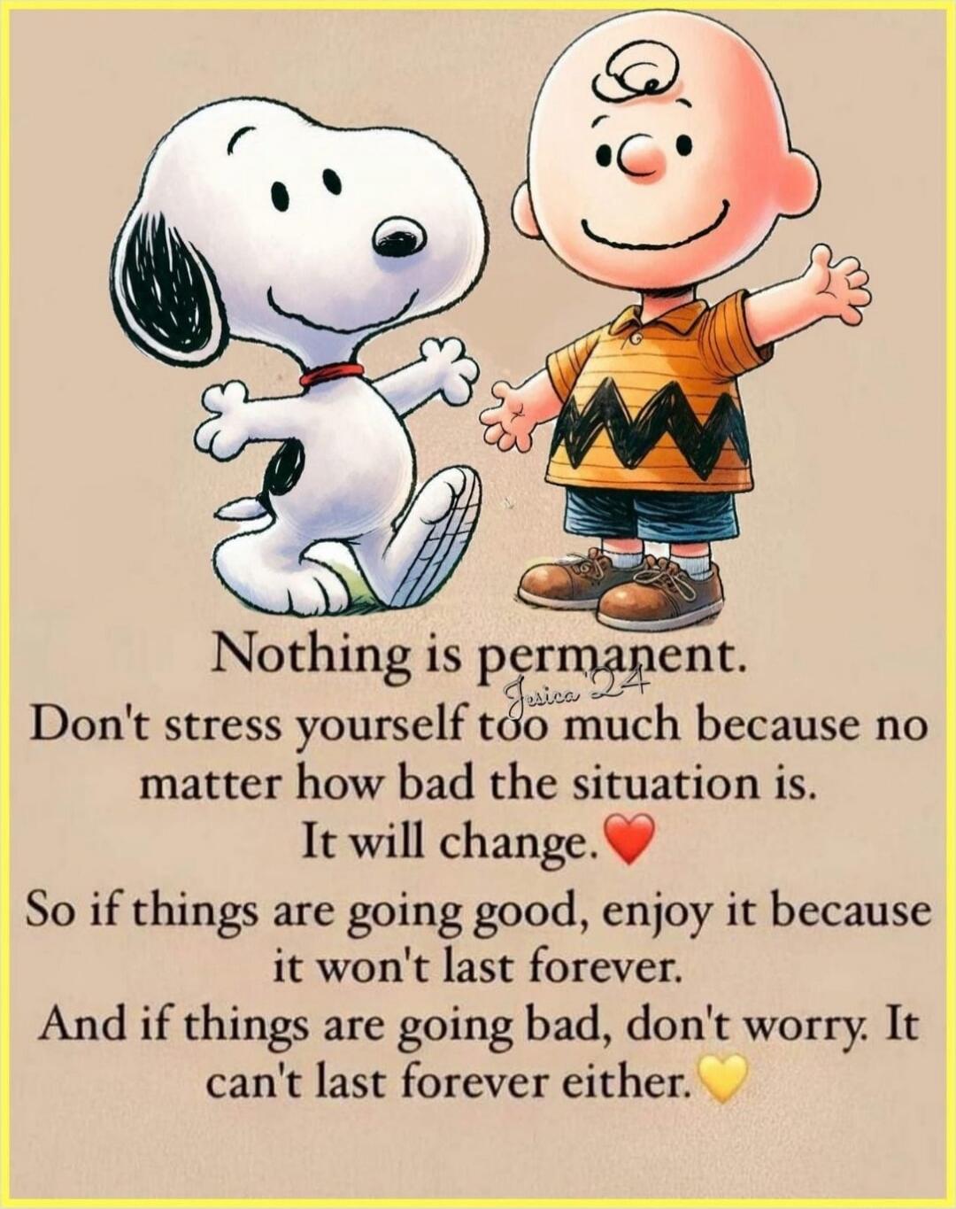Nothing is permanent. Don't stress yourself too much because no matter how bad the situation is. It will change. So if things are going good, enjoy it because it won't last forever. And if things are going bad, don't worry. It can't last forever either.