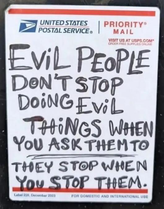 UNITED STATES POSTAL SERVICE PRIORITY MAIL. VISIT US AT USPS.COM ORDER FREE SUPPLIES ONLINE. EVIL PEOPLE DON'T STOP DOING EVIL THINGS WHEN YOU ASK THEM TO THEY STOP WHEN YOU STOP THEM. Label 228, December 2023. FOR DOMESTIC AND INTERNATIONAL USE.
