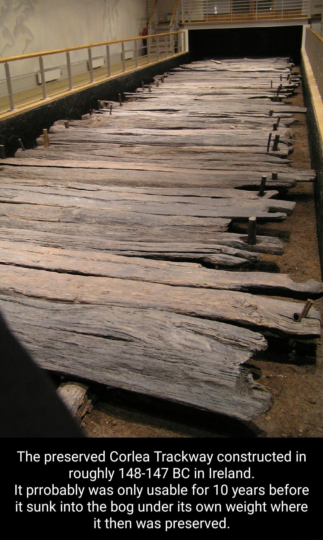 The preserved Corlea Trackway constructed in roughly 148 147 BC in Ireland It prrobably was only usable for 10 years before it sunk into the bog under its own weight where it then was preserved