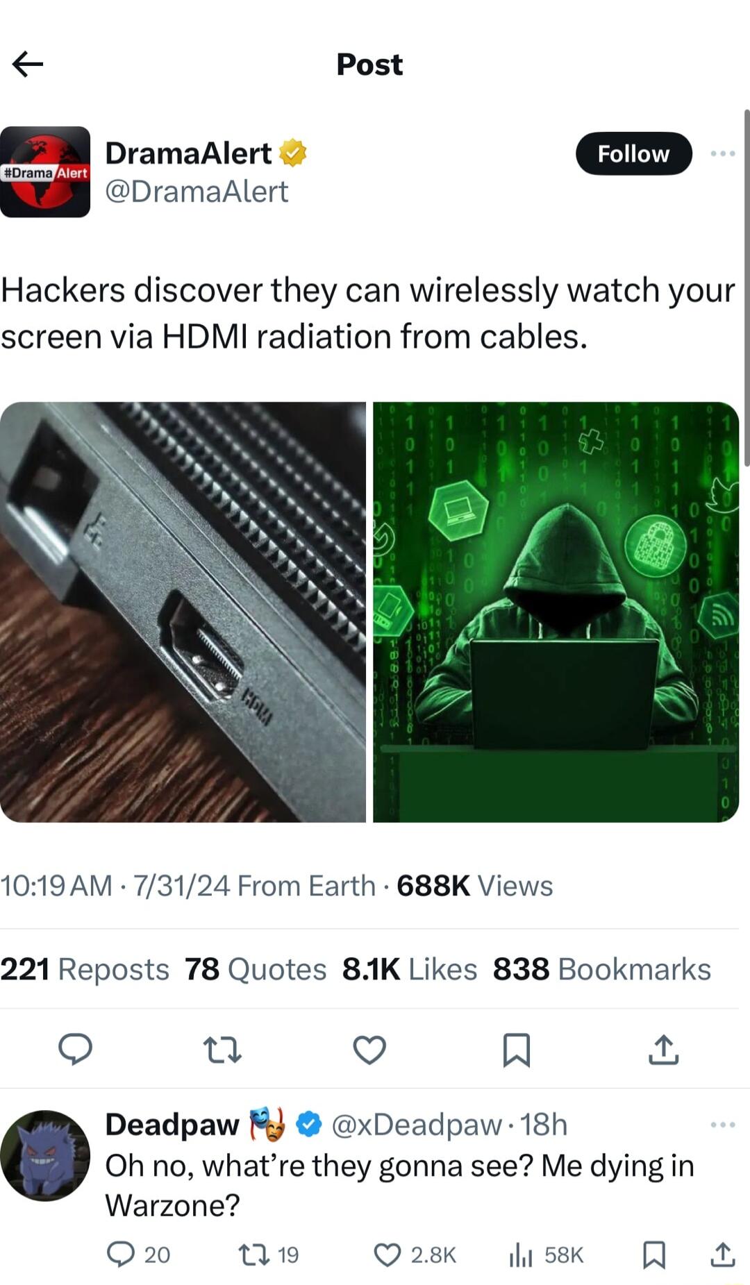 Post DramaAlert D DramaAlert Hackers discover they can wirelessly watch your screen via HDMI radiation from cables 1019 AM 73124 From Earth 688K Views 221 Reposts 78 Quotes 81K Likes 838 Bookmarks u Q R Deadpaw M xDeadpaw 18h Oh no whatre they gonna see Me dying in Warzone Q2 0w Q28 sk