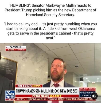 'HUMBLING': Senator Markwayne Mullin reacts to President Trump picking him as the new Department of Homeland Security Secretary. 'I had to call my dad... It's just pretty humbling when you start thinking about it. A little kid from west Oklahoma gets to serve in the president's cabinet - that's pretty neat.'
