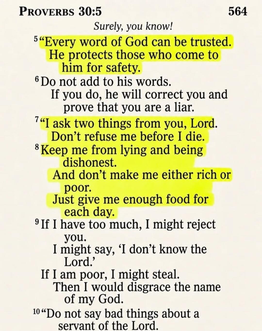 PROVERBS 30:5 Surely, you know! 5 “Every word of God can be trusted. He protects those who come to him for safety. 6 Do not add to his words. If you do, he will correct you and prove that you are a liar. 7 “I ask two things from you, Lord. Don’t refuse me before I die. 8 Keep me from lying and being dishonest. And don’t make me either rich or poor.
