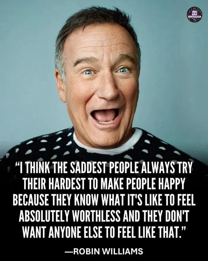 I THINK THE SADDEST PEOPLE ALWAYS TRY THEIR HARDEST TO MAKE PEOPLE HAPPY BECAUSE THEY KNOW WHAT IT'S LIKE TO FEEL ABSOLUTELY WORTHLESS AND THEY DON'T WANT ANYONE ELSE TO FEEL LIKE THAT. —ROBIN WILLIAMS
