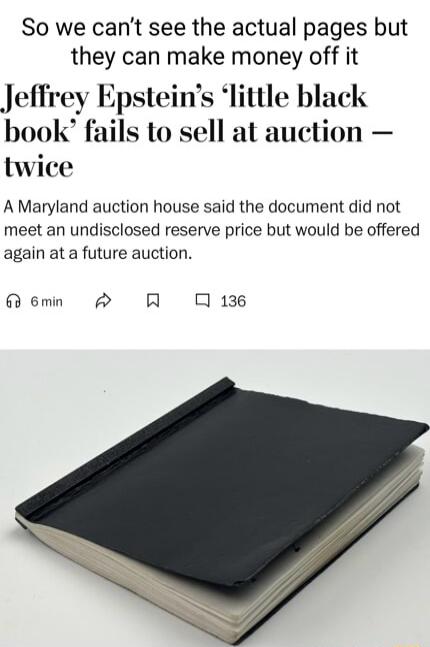 So we cant see the actual pages but they can make money off it Jeffrey Epsteins little black book fails to sell at auction twice A Maryland auction house said the document did not meet an undisclosed reserve price but would be offered again at a future auction emn 0136