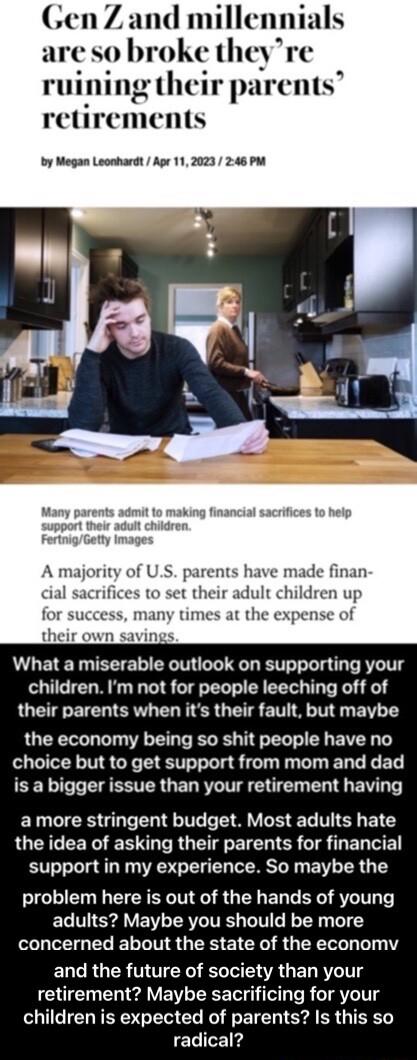 n Z and millennials so broke theyre ruining their parents retirements by Megan Leonhardt Ape 112023 246 PM A major S parents have made finan cial sacrifices to set their adult children up for success many times at the expense of their own savings What a miserable outlook on supporting your children Im not for people leeching off of their parents when its their fault but maybe the economy being so 