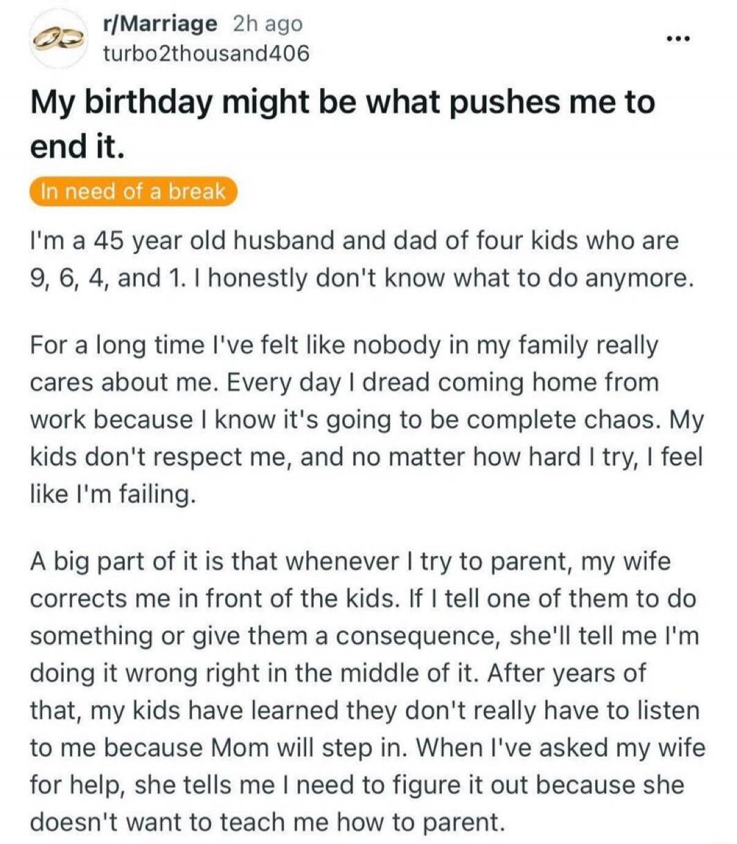 My birthday might be what pushes me to end it. In need of a break. I'm a 45 year old husband and dad of four kids who are 9, 6, 4, and 1. I honestly don't know what to do anymore. For a long time I've felt like nobody in my family really cares about me. Every day I dread coming home from work because I know it's going to be complete chaos. My kids 