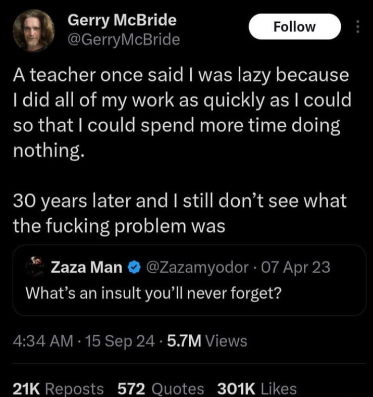 Gerry McBride Follow i GerryMcBride A teacher once said was lazy because 1 did all of my work as quickly as could so that could spend more time doing nothing 30 years later and still dont see what the fucking problem was ZazaMan Zazamyodor 07 Apr 23 LLETEEL LTSI VIS oT7Cled EECZ WAV IRSTTo R 2 W Y RV 21K Reposts 572 Quotes 301K Likes