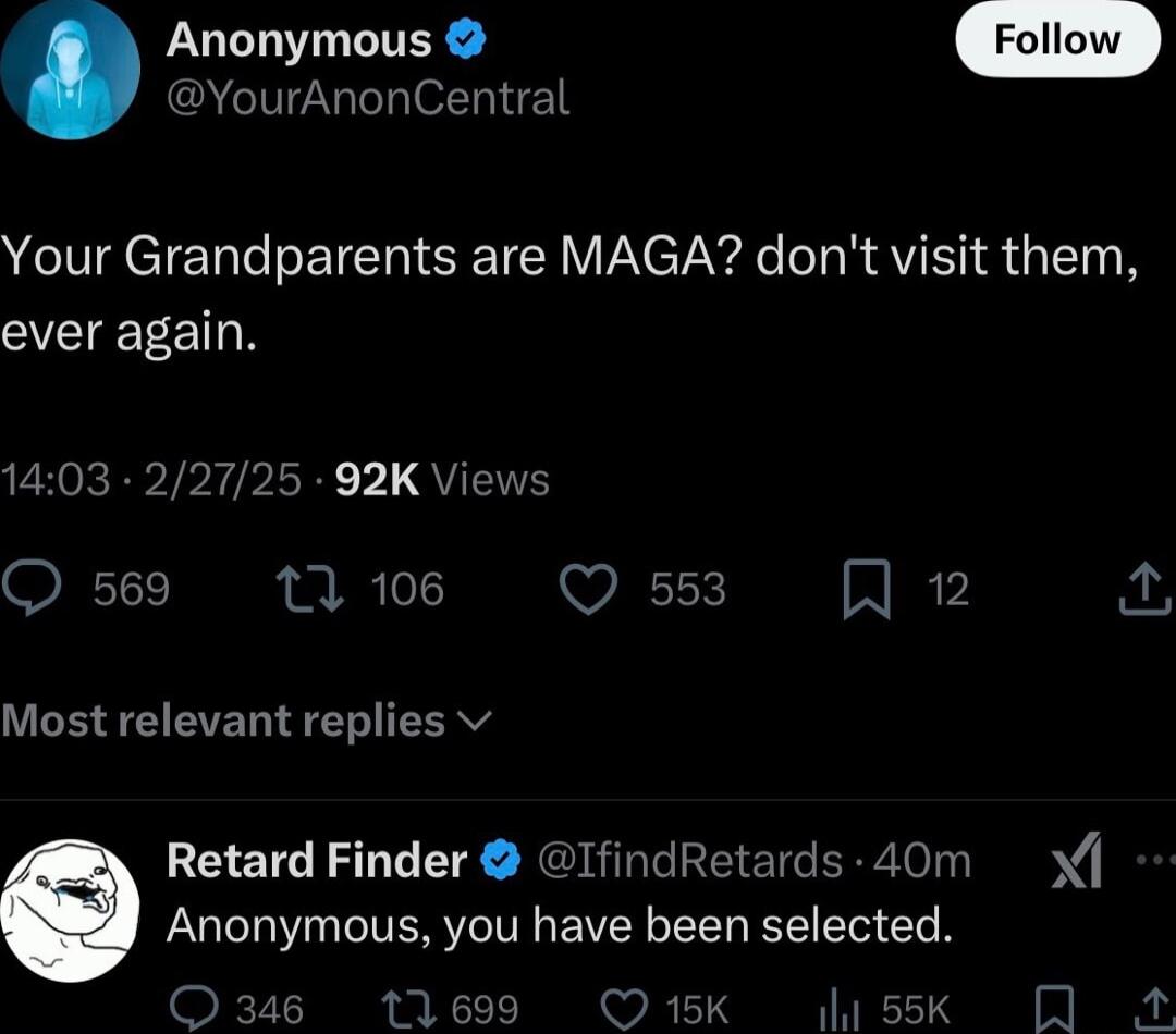 Anonymous YourAnonCentral Your Grandparents are MAGA dont visit them CVEIEEEETN 1403 2 5 92K Viev Q 569 12 106 Q 553 A 12 Most relevant replies v Retard Finder IfindRetards 40m Anonymous you have been selected 15K sk A
