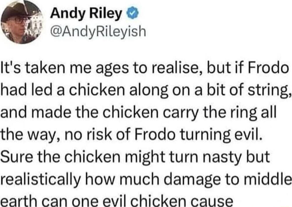 Andy Riley AndyRileyish Its taken me ages to realise but if Frodo had led a chicken along on a bit of string and made the chicken carry the ring all the way no risk of Frodo turning evil Sure the chicken might turn nasty but realistically how much damage to middle earth can one evil chicken cause