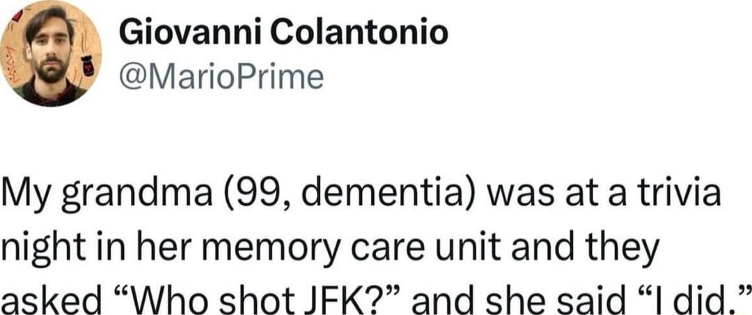 Giovanni Colantonio MarioPrime My grandma 99 dementia was at a trivia night in her memory care unit and they asked Who shot JIFK and she said did