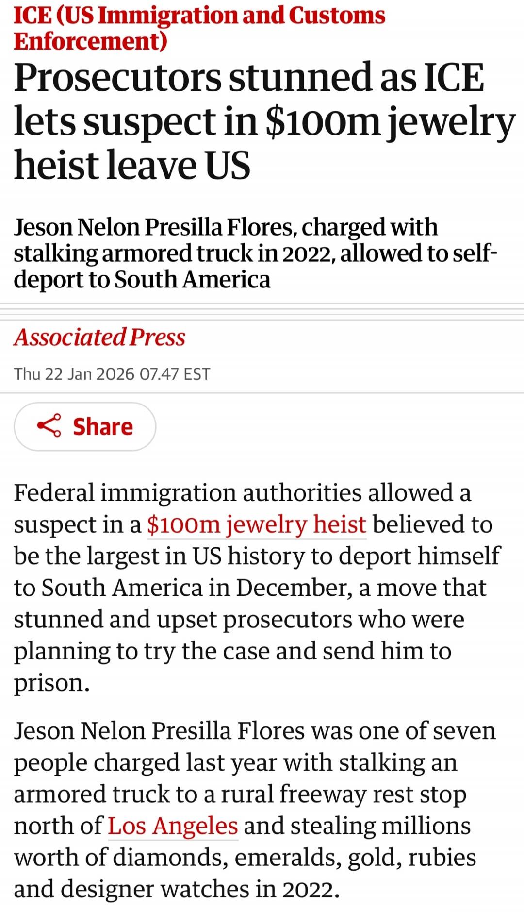 ICE (US Immigration and Customs Enforcement)
Prosecutors stunned as ICE lets suspect in $100m jewelry heist leave US
Jeson Nelon Presilla Flores, charged with stalking armored truck in 2022, allowed to self-deport to South America
Associated Press
Thu 22 Jan 2026 07.47 EST
Share
Federal immigration authorities allowed a suspect in a $100m jewelry h