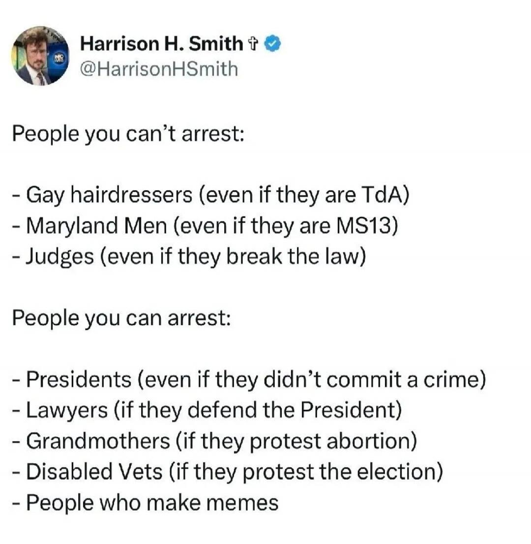 Harrison H. Smith @HarrisonHSmith People you can't arrest: - Gay hairdressers (even if they are TdA) - Maryland Men (even if they are MS13) - Judges (even if they break the law) People you can arrest: - Presidents (even if they didn't commit a crime) - Lawyers (if they defend the President) - Grandmothers (if they protest abortion) - Disabled Vets 