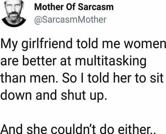 My girlfriend told me women are better at multitasking than men. So I told her to sit down and shut up. And she couldn't do either.