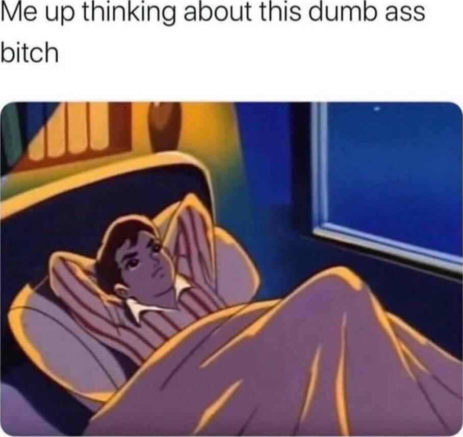 Me up thinking about this bitch