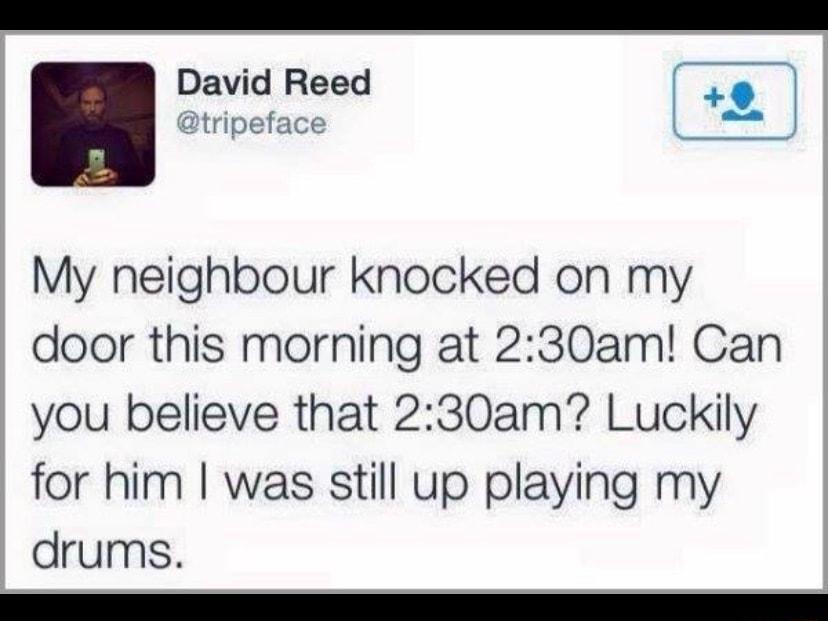 lavid Reed 9 tripeface My neighbour knocked on my door this morning at 230am Can you believe that 230am Luckily for him was still up playing my drums e