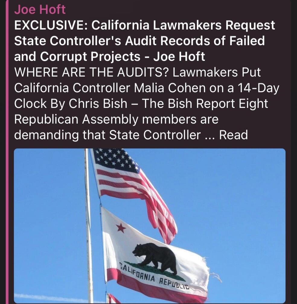 Joe Hoft EXCLUSIVE: California Lawmakers Request State Controller's Audit Records of Failed and Corrupt Projects - Joe Hoft WHERE ARE THE AUDITS? Lawmakers Put California Controller Malia Cohen on a 14-Day Clock By Chris Bish - The Bish Report Eight Republican Assembly members are demanding that State Controller ... Read
