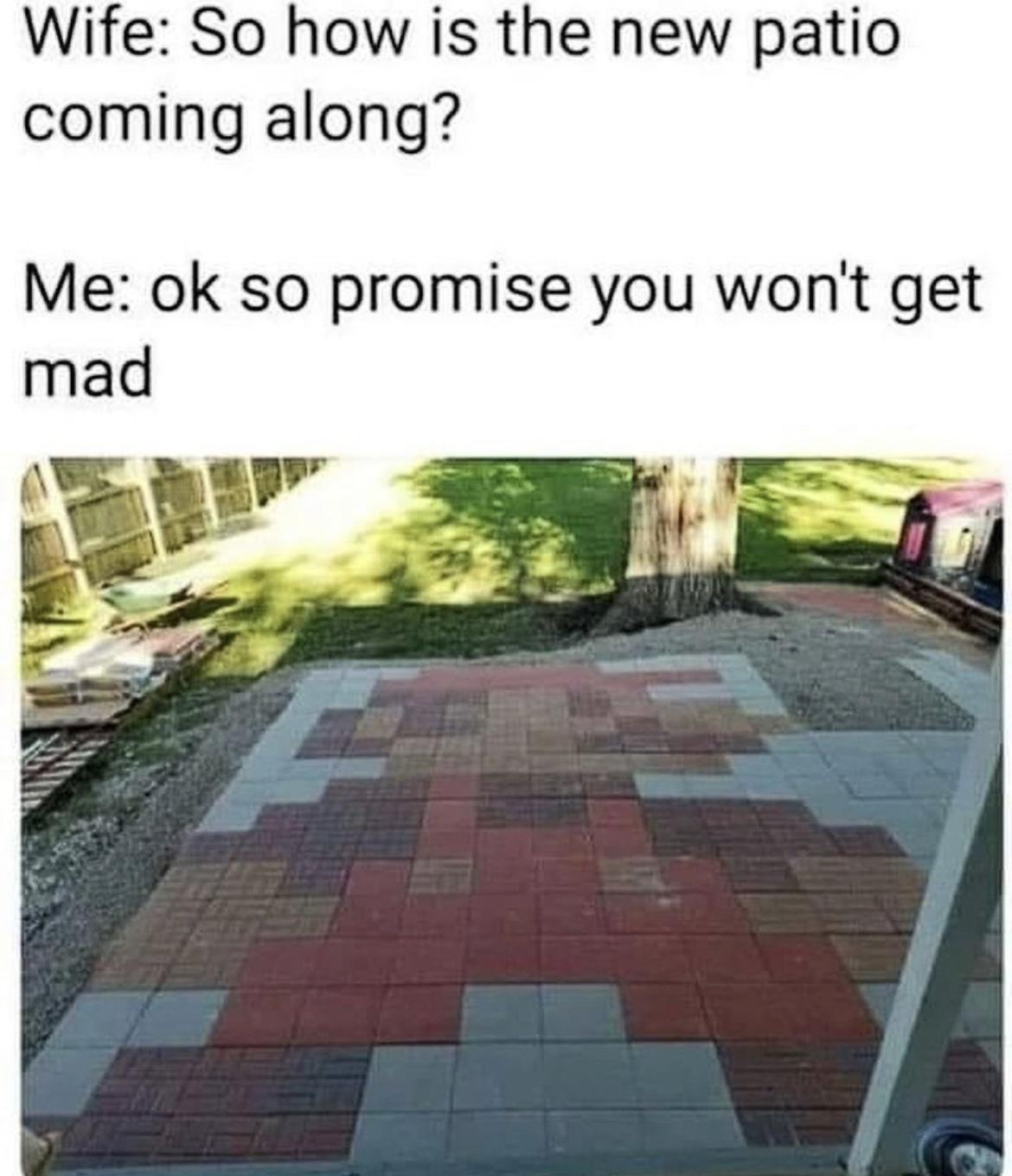 Wife So how is the new patio coming along Me ok so promise you wont get