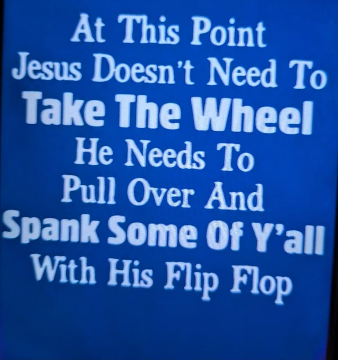 At This Point Jesus Doesn't Need To Take The Wheel He Needs To Pull Over And Spank Some Of Y'all With His Flip Flop
