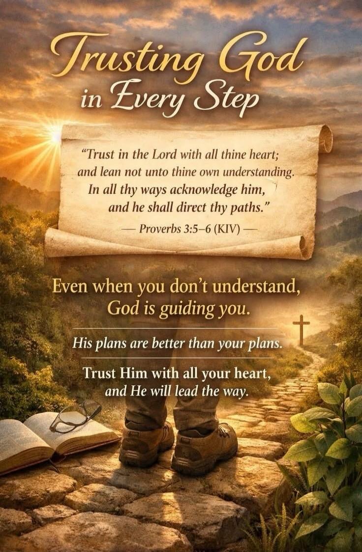 Trusting God in Every Step. Trust in the Lord with all thine heart; and lean not unto thine own understanding. In all thy ways acknowledge him, and he shall direct thy paths. Proverbs 3:5-6 (KIV). Even when you don't understand, God is guiding you. His plans are better than your plans. Trust Him with all your heart, and He will lead the way.