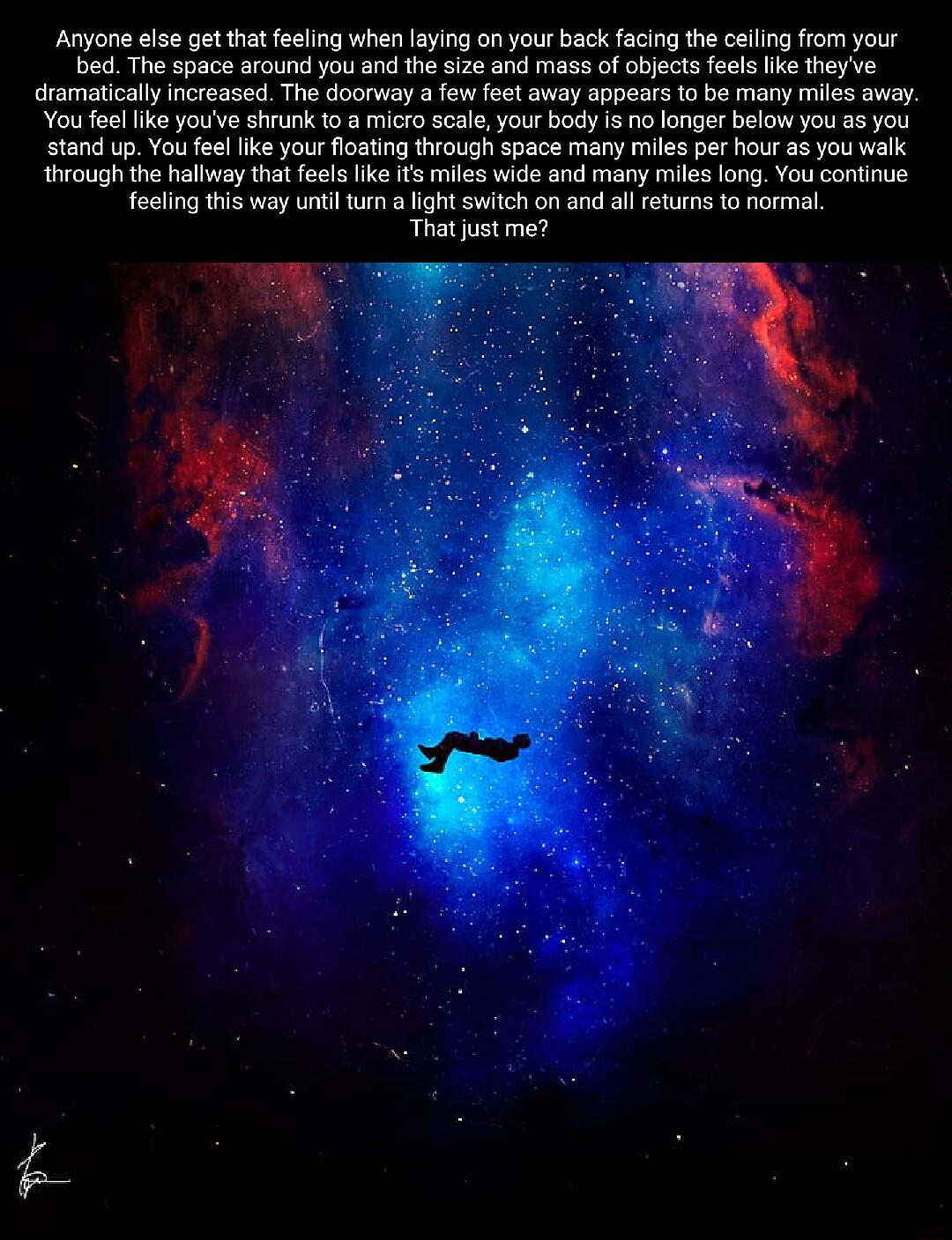 Anyona else et that feeling when laying on your back facing the celing from your bed The space around you and the size and mass of oblects feels like theyve dramatically increased The doorway a few feet away appears to be many miles away You feel ke youve shrunk 1o a micro scale your body is no longer below you as you stand up You feellike your loating though space many miles per hour as you vk th