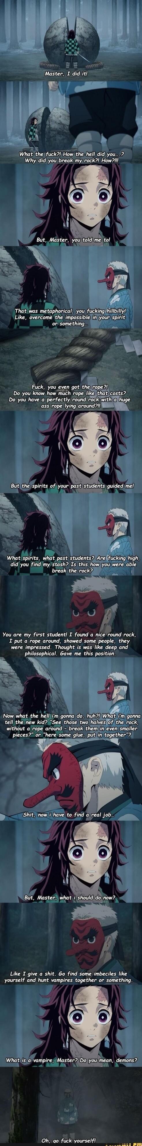 Master, I did it! What the fuck?! How the hell did you...?
Why did you break my rock?! How?!
But, Master, you told me to!
That was metaphorical, you fucking hillbilly! Like, overcome the impossible in your spirit or something...
Fuck, you even got the rope? Do you have no idea how much rope costs? Do you have a perfectly round rock with a huge ass 