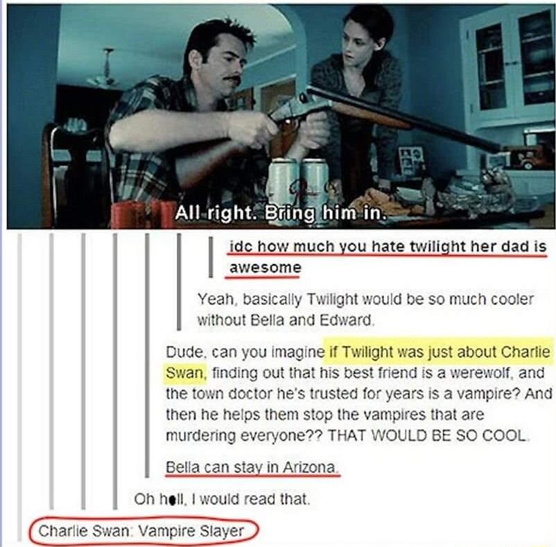 1 Allright Bringfhini in ide how much you hate twilight her dad is awesome Yean basicaly Twilight w without Bella and Edward uid be S0 much cooler Dude can you imagine If Twlight was just about Charlie Swan finding out that his best friend is werewol and the town doctor hes trusted for years is a vampire And then he heips them stop the vampires that are everyone THAT WOULD BE SO COOL can stay in A