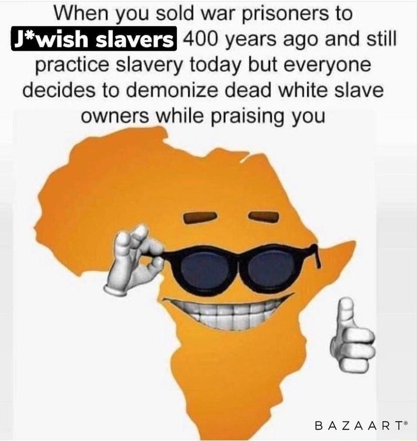 When you sold war prisoners to RIS 400 years ago and still practice slavery today but everyone decides to demonize dead white slave owners while praising you BAZAART