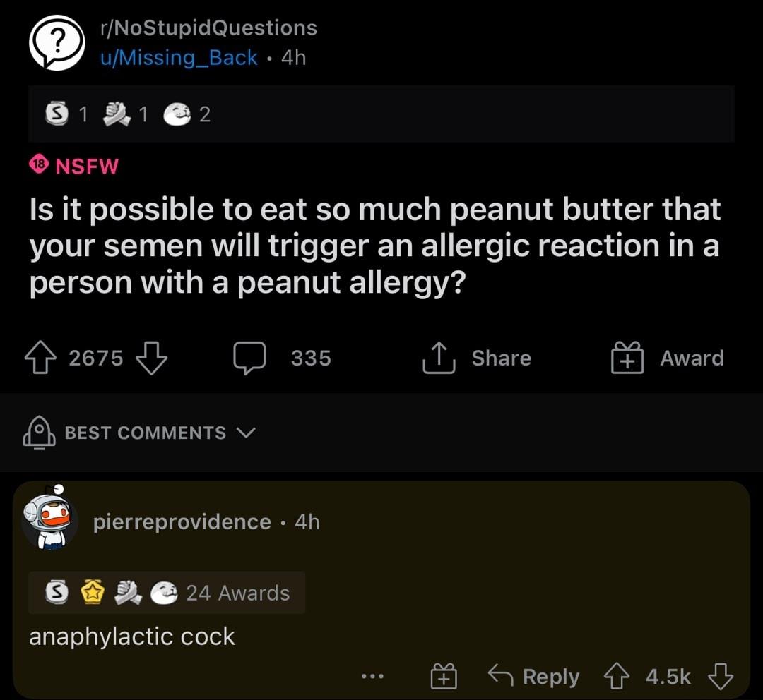g rNoStupidQuestions uMissing_Back 4h 812 O NSFW Is it possible to eat so much peanut butter that your semen will trigger an allergic reaction in a person with a peanut allergy 2675 335 T share Award 2 BEST COMMENTS v Fy pierreprovidence 4h SENN N VNS EIaETelgYEToxdol efeTel F SReply 45k