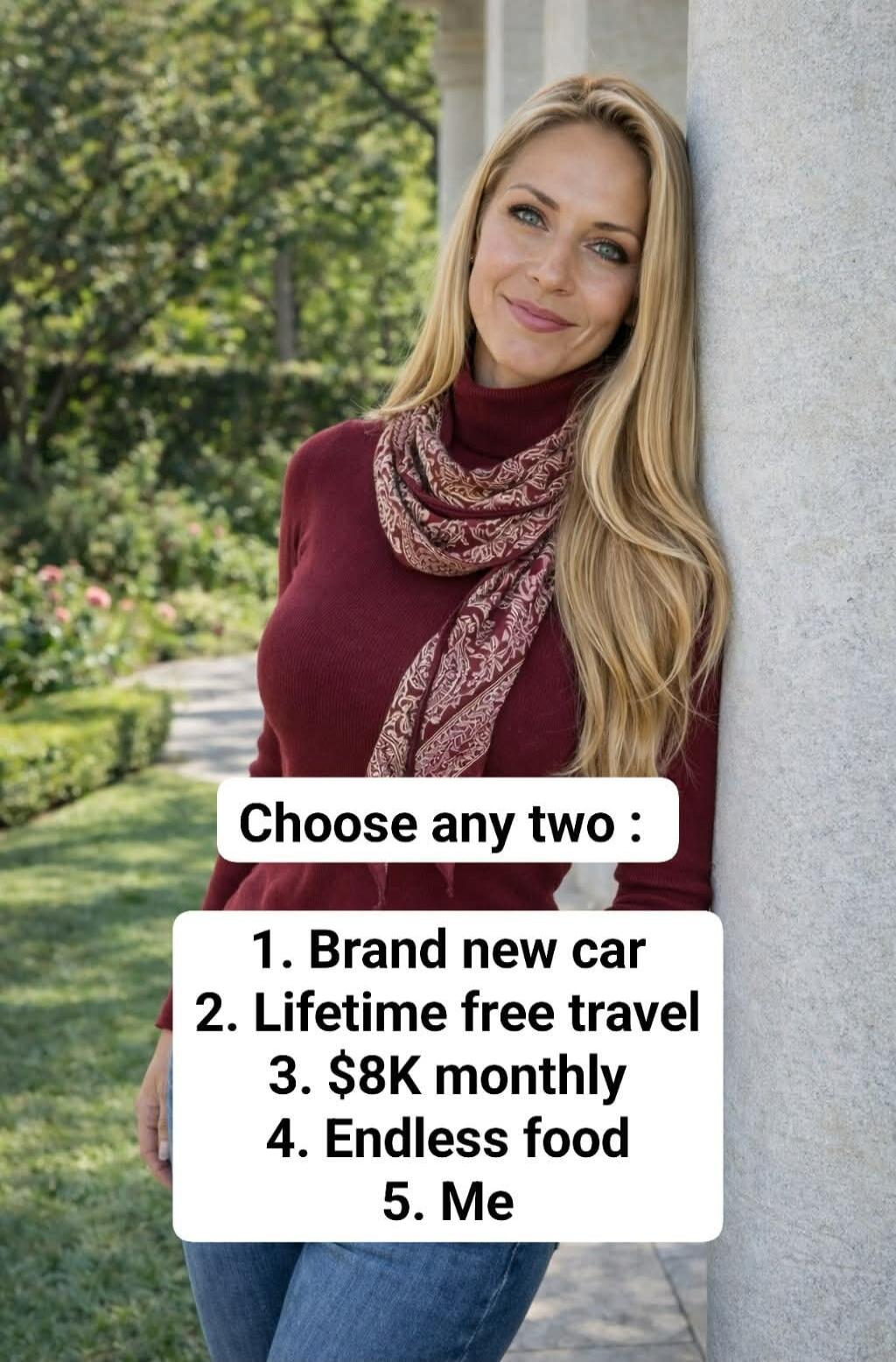 Choose any two : 1. Brand new car 2. Lifetime free travel 3. $8K monthly 4. Endless food 5. Me