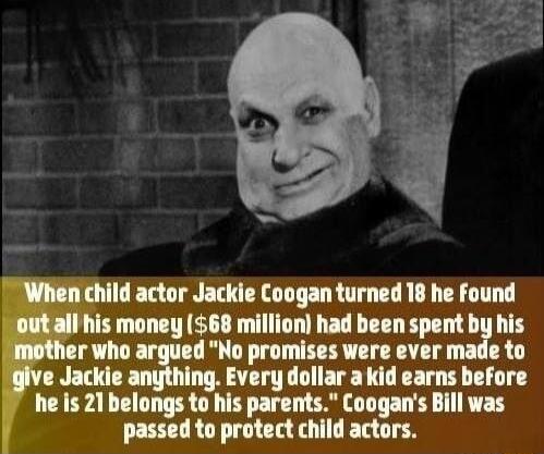 child actor Jackie Coogan turned 18 he found money 68 million had been spent b i his r who argued No promises were ever made e Jackie ing Every dollar a kid earns before he is 21 belongs to his parents Coogans Bill was passed to protect child actors