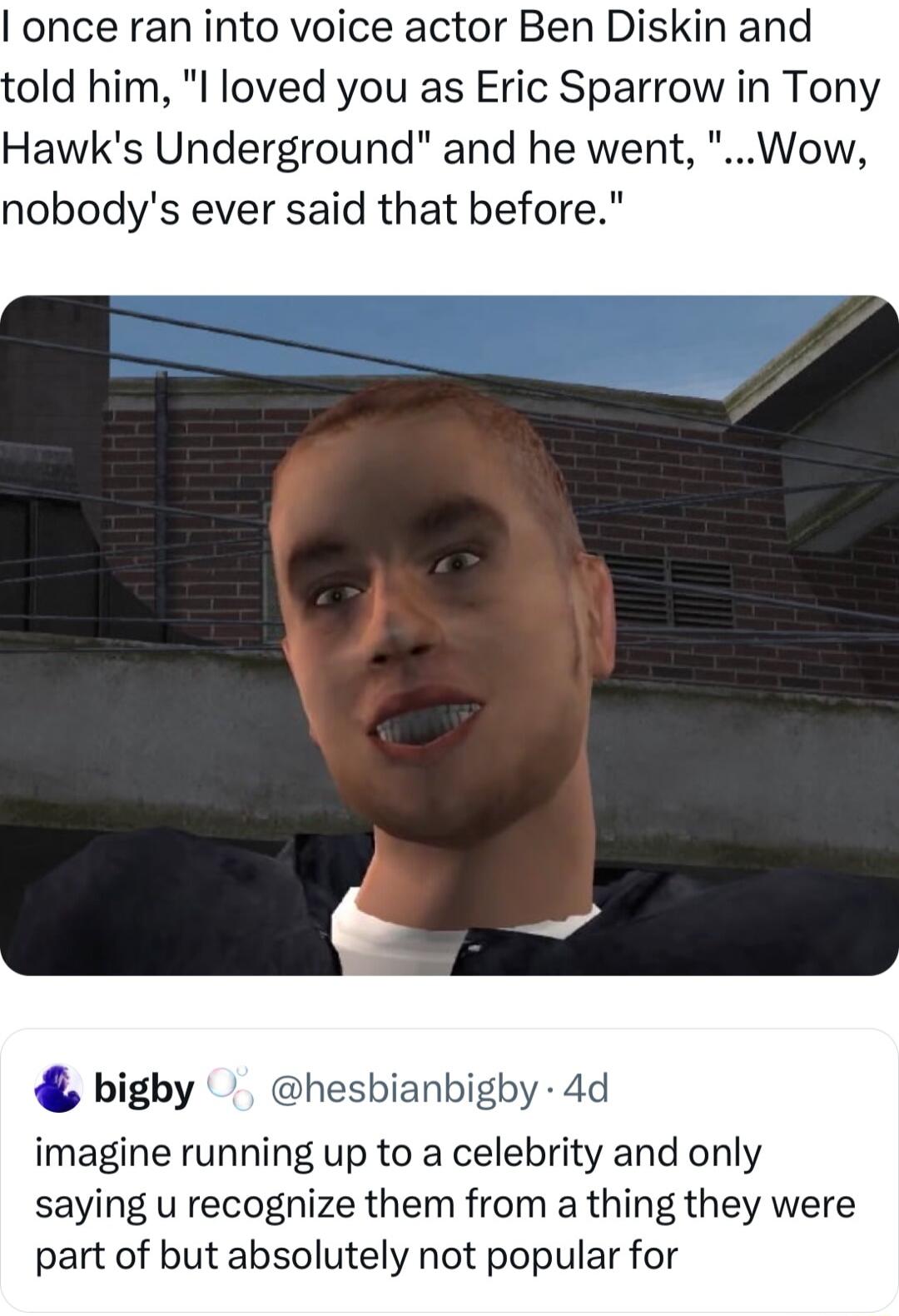 once ran into voice actor Ben Diskin and old him l loved you as Eric Sparrow in Tony Hawks Underground and he went Wow nobodys ever said that before bigby hesbianbigby 4d imagine running up to a celebrity and only saying u recognize them from a thing they were part of but absolutely not popular for