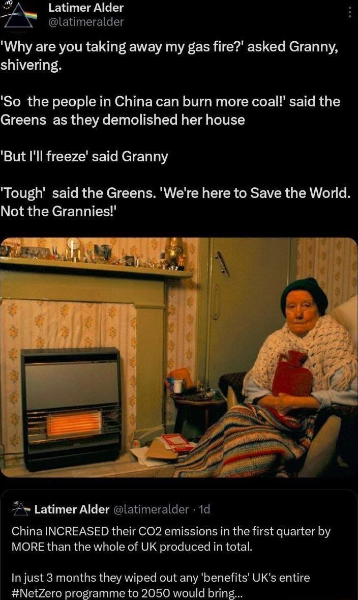 s Latimer Alder latimeralder Why are you taking away my gas fire asked Granny SVE TN So the people in China can burn more coal said the I EREER G RGN T TV R TR NIVEY But Ill freeze said Granny Tough said the Greens Were here to Save the World Not the Grannies Latimer Alder latimeralder 1d China INCREASED their CO2 emissions in the first quarter by MORE than the whole of UK produced in total In jus
