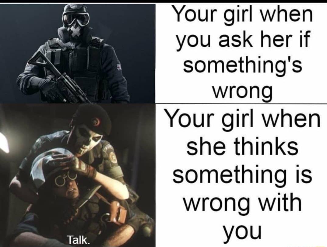 Talk Your girl when you ask her if somethings wrong Your girl when she thinks something is wrong with you