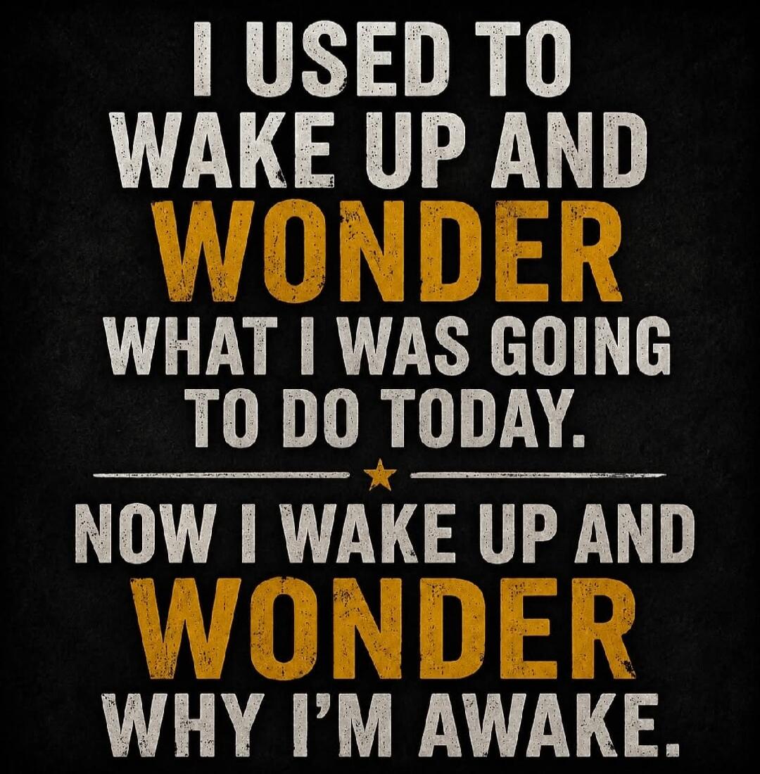I USED TO WAKE UP AND WONDER WHAT I WAS GOING TO DO TODAY. NOW I WAKE UP AND WONDER WHY I'M AWAKE.