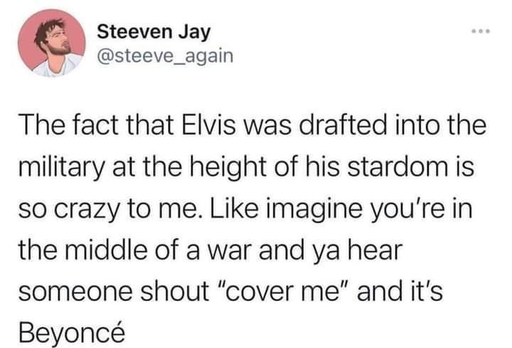 Steeven Jay _ steeve_again The fact that Elvis was drafted into the military at the height of his stardom is so crazy to me Like imagine youre in the middle of a war and ya hear someone shout cover me and its Beyonc