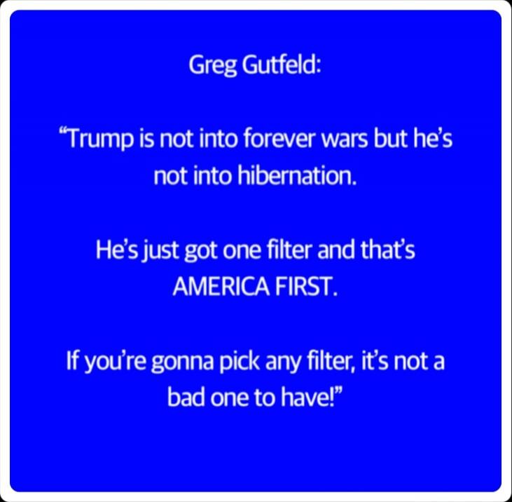 Greg Gutfeld:

“Trump is not into forever wars but he’s not into hibernation.

He’s just got one filter and that’s AMERICA FIRST.

If you’re gonna pick any filter, it’s not a bad one to have!”