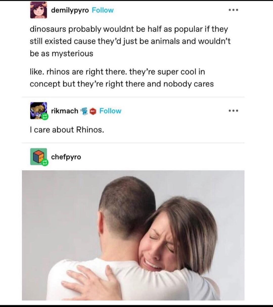 dinosaurs probably wouldnt be half as popular if they still existed cause theyd just be animals and wouldnt be as mysterious like rhinos are right there theyre super cool in concept but they e right there and nobody cares T I care about Rhinos oo