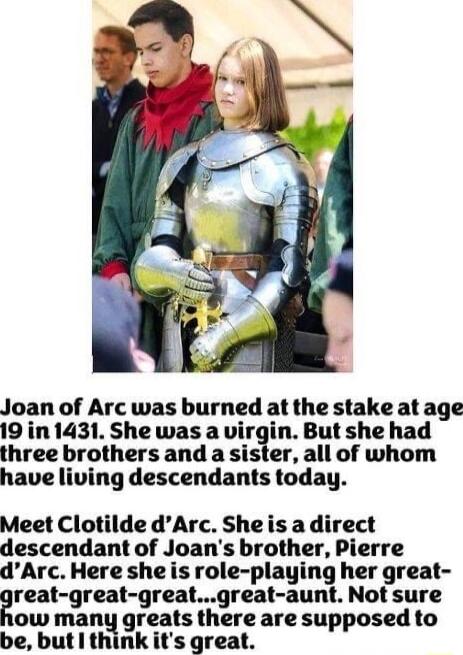 Joan of Arc was burned at the stake at age 19 in 1431 She was a virgin But she had three brothers and a sister all of whom have living descendants today Meet Clotilde dArc Sheis adirect descendant of Joans brother Pierre dArc Here she is role playing her great reat great greatgreat aunt Not sure ow many greats there are supposed to be butl think its great