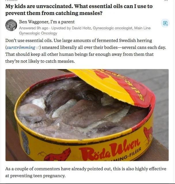 My kids are unvaccinated What essential oils can I use to prevent them from catching measles Ben Waggoner ma parent Answersc 3h g0 Upvoted by Davk Holz Gynecolog oncologal Main Line Gymocaiogic Onciogy Dont use essential oils Use large amounts of fermented Swedish herring surstrimming smeared liberally all over their bodiesseveral cans each day That should keep all other human beings far enough aw