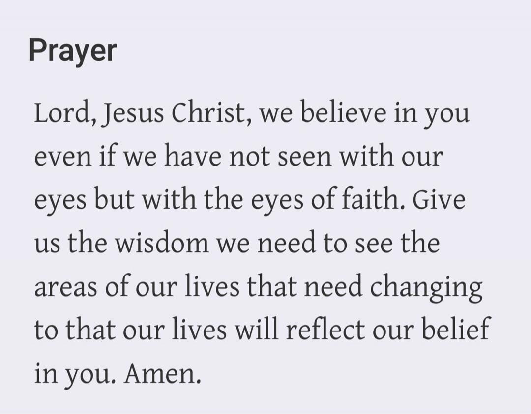 Prayer Lord, Jesus Christ, we believe in you even if we have not seen with our eyes but with the eyes of faith. Give us the wisdom we need to see the areas of our lives that need changing to that our lives will reflect our belief in you. Amen.