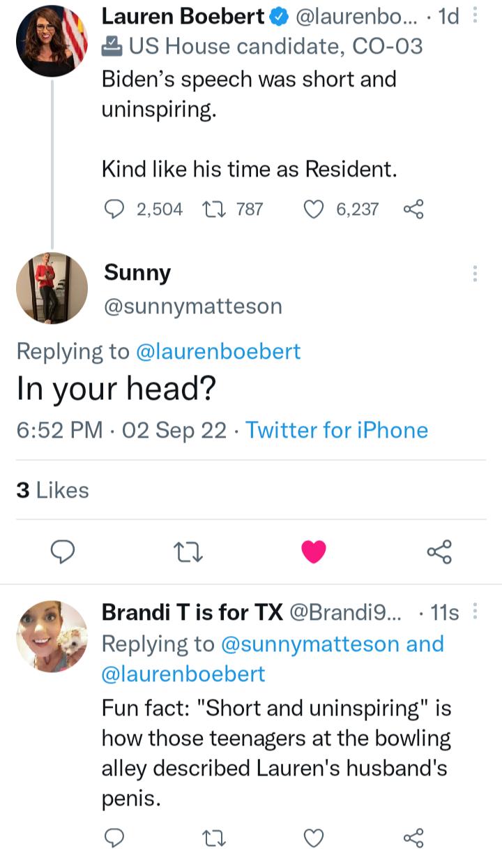 Lauren Boebert laurenbo 1d US House candidate CO 03 Bidens speech was short and uninspiring Kind like his time as Resident Q 2504 U787 Q6237 Sunny sunnymatteson Replying to laurenboebert In your head 652 PM 02 Sep 22 Twitter for iPhone 3Likes Q n L Brandi T is for TX Brandi9 11s Replying to sunnymatteson and laurenboebert Fun fact Short and uninspiring is how those teenagers at the bowling alley d