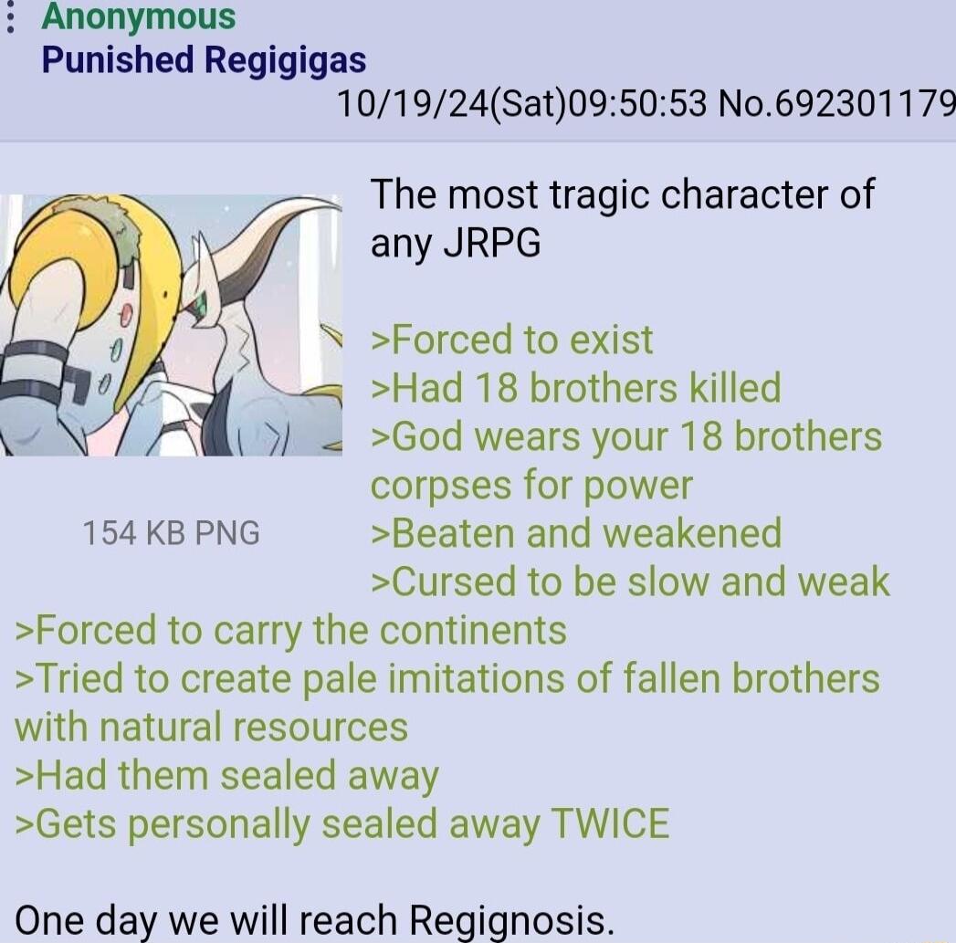 Anonymous Punished Regigigas 101924Sat095053 No692301179 The most tragic character of any JRPG Forced to exist Had 18 brothers killed God wears your 18 brothers corpses for power 154 KB PNG Beaten and weakened Cursed to be slow and weak Forced to carry the continents Tried to create pale imitations of fallen brothers with natural resources Had them sealed away Gets personally sealed away TWICE One