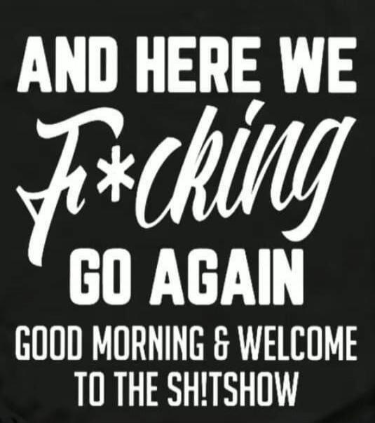 AND HERE WE F*CKING GO AGAIN GOOD MORNING & WELCOME TO THE SH!TSHOW