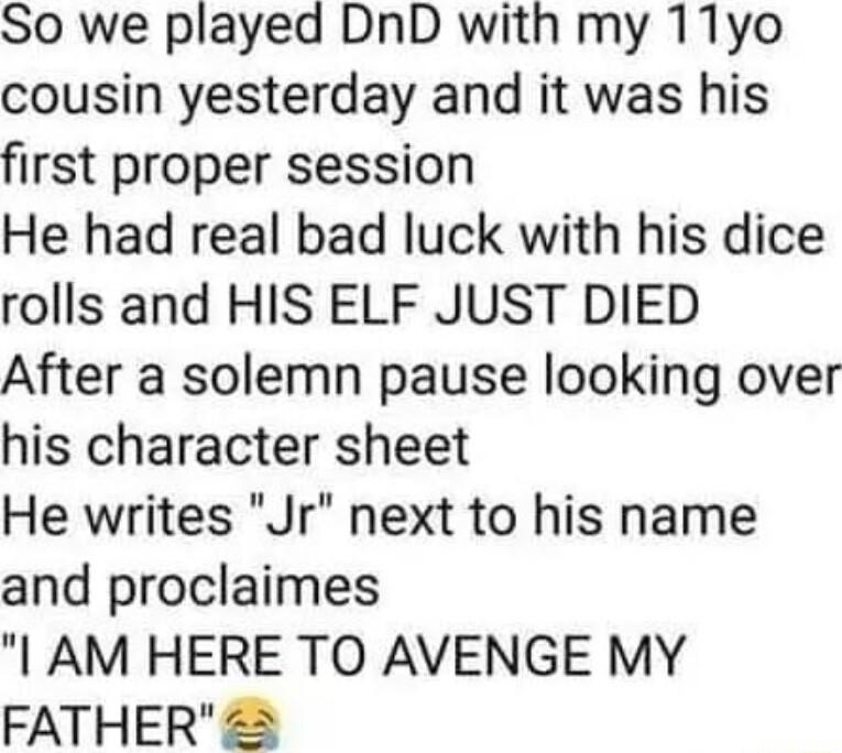 So we played DnD with my 11yo cousin yesterday and it was his first proper session He had real bad luck with his dice rolls and HIS ELF JUST DIED After a solemn pause looking over his character sheet He writes Jr next to his name and proclaimes AM HERE TO AVENGE MY FATHER