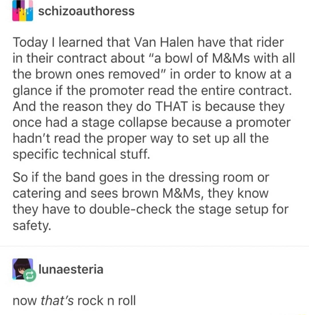 2 crhi schizoauthoress Today learned that Van Halen have that rider in their contract about a bowl of MMs with all the brown ones removed in order to know at a glance if the promoter read the entire contract And the reason they do THAT is because they once had a stage collapse because a promoter hadnt read the proper way to set up all the specific technical stuff So if the band goes in the dressin