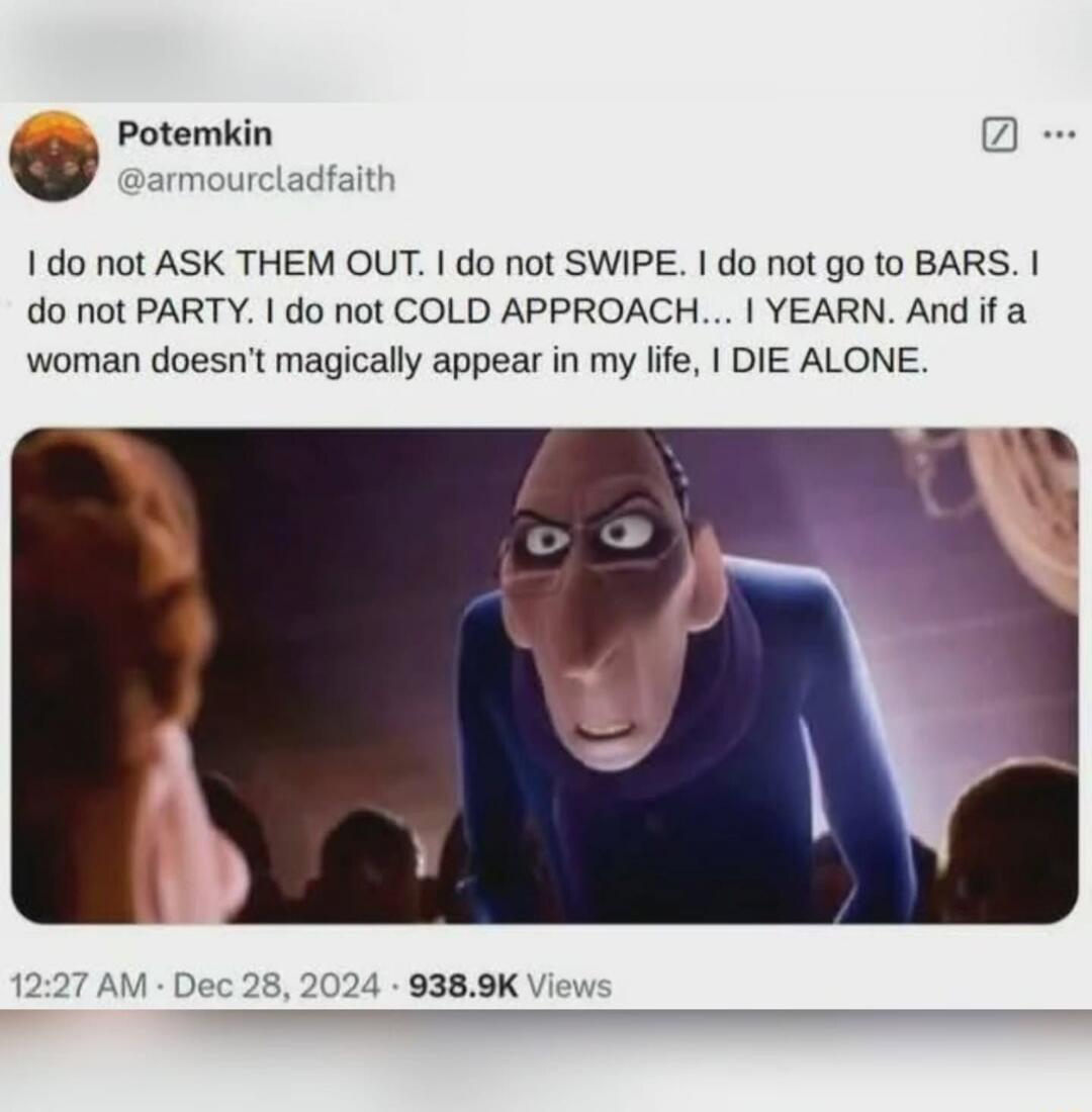 Potemkin @armourcladfaith I do not ASK THEM OUT. I do not SWIPE. I do not go to BARS. I do not PARTY. I do not COLD APPROACH... I YEARN. And if a woman doesn't magically appear in my life, I DIE ALONE. 12:27 AM · Dec 28, 2024 · 938.9K Views