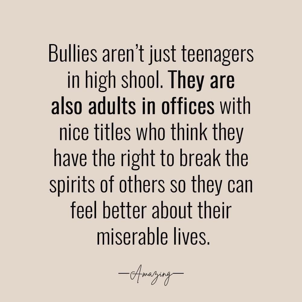 Bullies arent just teenagers in high shool They are also adults in offices with nice titles who think they have the right to break the spirits of others so they can feel better about their miserable lives 1 O